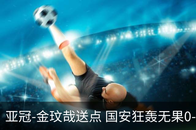 亚冠-金玟哉送点 国安狂轰无果0-2蔚山止步八强