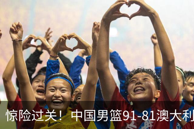 惊险过关！中国男篮91-81澳大利亚 王俊杰末节统治比赛拿下开门红